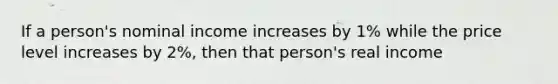 If a person's nominal income increases by 1% while the price level increases by 2%, then that person's real income