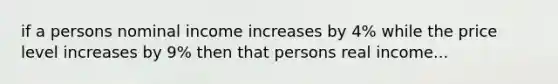 if a persons nominal income increases by 4% while the price level increases by 9% then that persons real income...