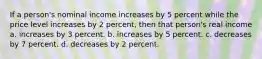 If a person's nominal income increases by 5 percent while the price level increases by 2 percent, then that person's real income a. increases by 3 percent. b. increases by 5 percent. c. decreases by 7 percent. d. decreases by 2 percent.