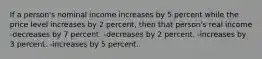 If a person's nominal income increases by 5 percent while the price level increases by 2 percent, then that person's real income -decreases by 7 percent. -decreases by 2 percent. -increases by 3 percent. -increases by 5 percent.