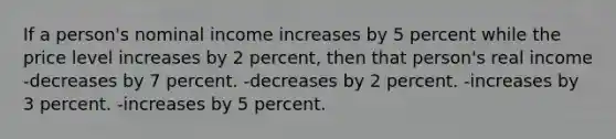 If a person's nominal income increases by 5 percent while the price level increases by 2 percent, then that person's real income -decreases by 7 percent. -decreases by 2 percent. -increases by 3 percent. -increases by 5 percent.