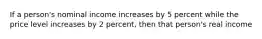 If a person's nominal income increases by 5 percent while the price level increases by 2 percent, then that person's real income