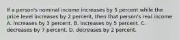 If a person's nominal income increases by 5 percent while the price level increases by 2 percent, then that person's real income A. increases by 3 percent. B. increases by 5 percent. C. decreases by 7 percent. D. decreases by 2 percent.