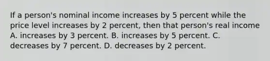 If a person's nominal income increases by 5 percent while the price level increases by 2 percent, then that person's real income A. increases by 3 percent. B. increases by 5 percent. C. decreases by 7 percent. D. decreases by 2 percent.