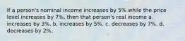 If a person's nominal income increases by 5% while the price level increases by 7%, then that person's real income a. increases by 3%. b. increases by 5%. c. decreases by 7%. d. decreases by 2%.