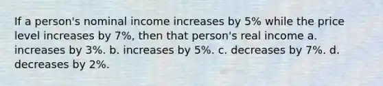 If a person's nominal income increases by 5% while the price level increases by 7%, then that person's real income a. increases by 3%. b. increases by 5%. c. decreases by 7%. d. decreases by 2%.