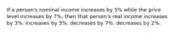 If a person's nominal income increases by 5% while the price level increases by 7%, then that person's real income increases by 3%. increases by 5%. decreases by 7%. decreases by 2%.