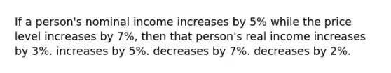 If a person's nominal income increases by 5% while the price level increases by 7%, then that person's real income increases by 3%. increases by 5%. decreases by 7%. decreases by 2%.