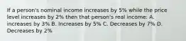 If a person's nominal income increases by 5% while the price level increases by 2% then that person's real income: A. increases by 3% B. Increases by 5% C. Decreases by 7% D. Decreases by 2%