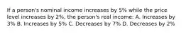 If a person's nominal income increases by 5% while the price level increases by 2%, the person's real income: A. Increases by 3% B. Increases by 5% C. Decreases by 7% D. Decreases by 2%