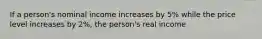 If a person's nominal income increases by 5% while the price level increases by 2%, the person's real income