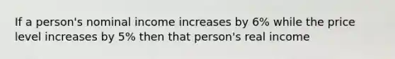 If a person's nominal income increases by 6% while the price level increases by 5% then that person's real income