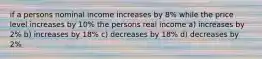 if a persons nominal income increases by 8% while the price level increases by 10% the persons real income a) increases by 2% b) increases by 18% c) decreases by 18% d) decreases by 2%