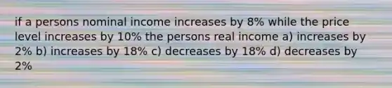 if a persons nominal income increases by 8% while the price level increases by 10% the persons real income a) increases by 2% b) increases by 18% c) decreases by 18% d) decreases by 2%