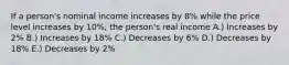 If a person's nominal income increases by 8% while the price level increases by 10%, the person's real income A.) Increases by 2% B.) Increases by 18% C.) Decreases by 6% D.) Decreases by 18% E.) Decreases by 2%