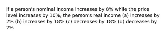 If a person's nominal income increases by 8% while the price level increases by 10%, the person's real income (a) increases by 2% (b) increases by 18% (c) decreases by 18% (d) decreases by 2%