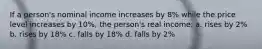 If a person's nominal income increases by 8% while the price level increases by 10%, the person's real income: a. rises by 2% b. rises by 18% c. falls by 18% d. falls by 2%