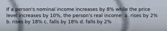 If a person's nominal income increases by 8% while the price level increases by 10%, the person's real income: a. rises by 2% b. rises by 18% c. falls by 18% d. falls by 2%