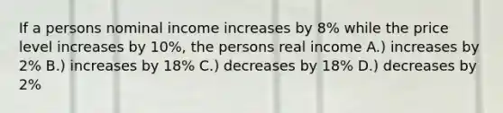 If a persons nominal income increases by 8% while the price level increases by 10%, the persons real income A.) increases by 2% B.) increases by 18% C.) decreases by 18% D.) decreases by 2%