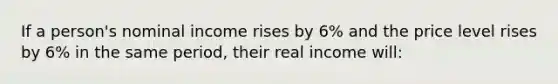 If a person's nominal income rises by 6% and the price level rises by 6% in the same period, their real income will: