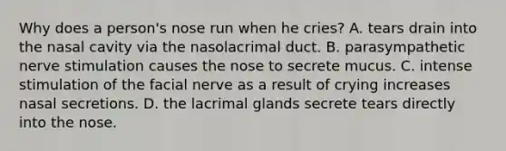 Why does a person's nose run when he cries? A. tears drain into the nasal cavity via the nasolacrimal duct. B. parasympathetic nerve stimulation causes the nose to secrete mucus. C. intense stimulation of the facial nerve as a result of crying increases nasal secretions. D. the lacrimal glands secrete tears directly into the nose.