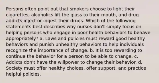 Persons often point out that smokers choose to light their cigarettes, alcoholics lift the glass to their mouth, and drug addicts inject or ingest their drugs. Which of the following statements best describes why nurses don't simply focus on helping persons who engage in poor health behaviors to behave appropriately? a. Laws and policies must reward good healthy behaviors and punish unhealthy behaviors to help individuals recognize the importance of change. b. It is too rewarding to continue the behavior for a person to be able to change. c. Addicts don't have the willpower to change their behavior. d. Society must offer healthy choices, offer support, and practice helpful policies.