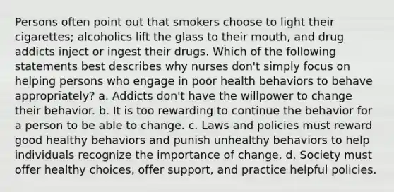 Persons often point out that smokers choose to light their cigarettes; alcoholics lift the glass to their mouth, and drug addicts inject or ingest their drugs. Which of the following statements best describes why nurses don't simply focus on helping persons who engage in poor health behaviors to behave appropriately? a. Addicts don't have the willpower to change their behavior. b. It is too rewarding to continue the behavior for a person to be able to change. c. Laws and policies must reward good healthy behaviors and punish unhealthy behaviors to help individuals recognize the importance of change. d. Society must offer healthy choices, offer support, and practice helpful policies.