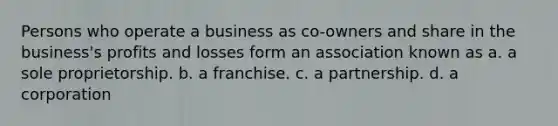 Persons who operate a business as co-owners and share in the business's profits and losses form an association known as a. a sole proprietorship. b. a franchise. c. a partnership. d. a corporation