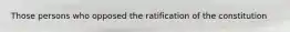Those persons who opposed the ratification of the constitution