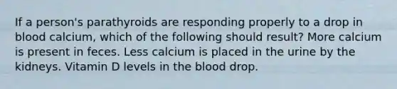 If a person's parathyroids are responding properly to a drop in blood calcium, which of the following should result? More calcium is present in feces. Less calcium is placed in the urine by the kidneys. Vitamin D levels in the blood drop.