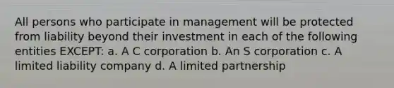 All persons who participate in management will be protected from liability beyond their investment in each of the following entities EXCEPT: a. A C corporation b. An S corporation c. A limited liability company d. A limited partnership