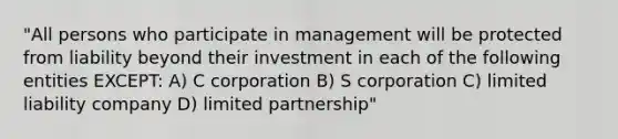 "All persons who participate in management will be protected from liability beyond their investment in each of the following entities EXCEPT: A) C corporation B) S corporation C) limited liability company D) limited partnership"