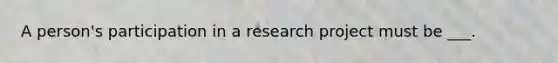 A person's participation in a research project must be ___.