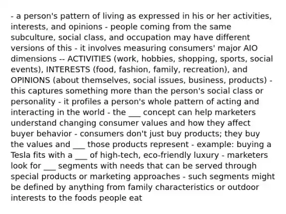 - a person's pattern of living as expressed in his or her activities, interests, and opinions - people coming from the same subculture, social class, and occupation may have different versions of this - it involves measuring consumers' major AIO dimensions -- ACTIVITIES (work, hobbies, shopping, sports, social events), INTERESTS (food, fashion, family, recreation), and OPINIONS (about themselves, social issues, business, products) - this captures something more than the person's social class or personality - it profiles a person's whole pattern of acting and interacting in the world - the ___ concept can help marketers understand changing consumer values and how they affect buyer behavior - consumers don't just buy products; they buy the values and ___ those products represent - example: buying a Tesla fits with a ___ of high-tech, eco-friendly luxury - marketers look for ___ segments with needs that can be served through special products or marketing approaches - such segments might be defined by anything from family characteristics or outdoor interests to the foods people eat