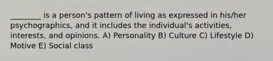 ________ is a person's pattern of living as expressed in his/her psychographics, and it includes the individual's activities, interests, and opinions. A) Personality B) Culture C) Lifestyle D) Motive E) Social class