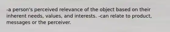 -a person's perceived relevance of the object based on their inherent needs, values, and interests. -can relate to product, messages or the perceiver.