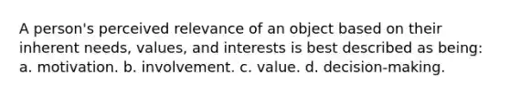 A person's perceived relevance of an object based on their inherent needs, values, and interests is best described as being: a. motivation. b. involvement. c. value. d. decision-making.