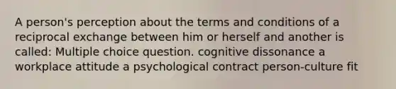 A person's perception about the terms and conditions of a reciprocal exchange between him or herself and another is called: Multiple choice question. cognitive dissonance a workplace attitude a psychological contract person-culture fit