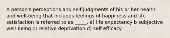 A person's perceptions and self-judgments of his or her health and well-being that includes feelings of happiness and life satisfaction is referred to as _____. a) life expectancy b subjective well-being c) relative deprivation d) self-efficacy