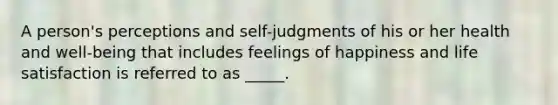 A person's perceptions and self-judgments of his or her health and well-being that includes feelings of happiness and life satisfaction is referred to as _____.