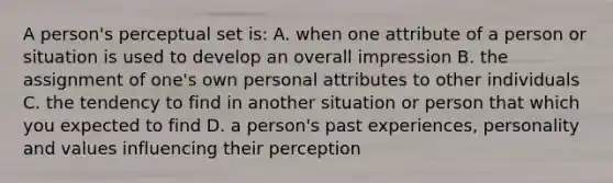 A person's perceptual set is: A. when one attribute of a person or situation is used to develop an overall impression B. the assignment of one's own personal attributes to other individuals C. the tendency to find in another situation or person that which you expected to find D. a person's past experiences, personality and values influencing their perception