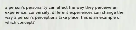 a person's personality can affect the way they perceive an experience. conversely, different experiences can change the way a person's perceptions take place. this is an example of which concept?