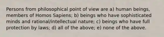 Persons from philosophical point of view are a) human beings, members of Homos Sapiens; b) beings who have sophisticated minds and rational/intellectual nature; c) beings who have full protection by laws; d) all of the above; e) none of the above.