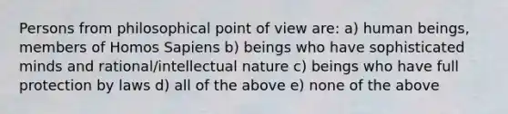 Persons from philosophical point of view are: a) human beings, members of Homos Sapiens b) beings who have sophisticated minds and rational/intellectual nature c) beings who have full protection by laws d) all of the above e) none of the above