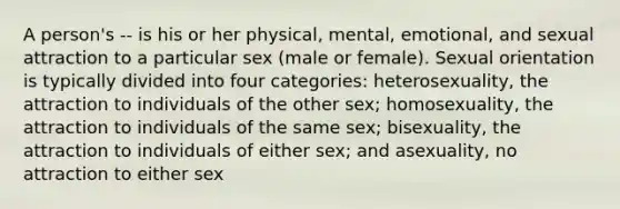 A person's -- is his or her physical, mental, emotional, and sexual attraction to a particular sex (male or female). Sexual orientation is typically divided into four categories: heterosexuality, the attraction to individuals of the other sex; homosexuality, the attraction to individuals of the same sex; bisexuality, the attraction to individuals of either sex; and asexuality, no attraction to either sex