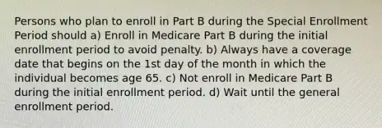 Persons who plan to enroll in Part B during the Special Enrollment Period should a) Enroll in Medicare Part B during the initial enrollment period to avoid penalty. b) Always have a coverage date that begins on the 1st day of the month in which the individual becomes age 65. c) Not enroll in Medicare Part B during the initial enrollment period. d) Wait until the general enrollment period.