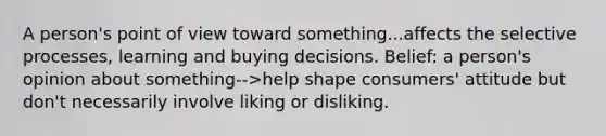 A person's point of view toward something...affects the selective processes, learning and buying decisions. Belief: a person's opinion about something-->help shape consumers' attitude but don't necessarily involve liking or disliking.