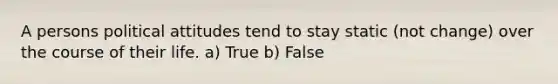 A persons political attitudes tend to stay static (not change) over the course of their life. a) True b) False