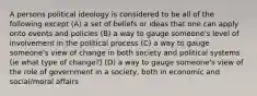 A persons political ideology is considered to be all of the following except (A) a set of beliefs or ideas that one can apply onto events and policies (B) a way to gauge someone's level of involvement in the political process (C) a way to gauge someone's view of change in both society and political systems (ie what type of change?) (D) a way to gauge someone's view of the role of government in a society, both in economic and social/moral affairs