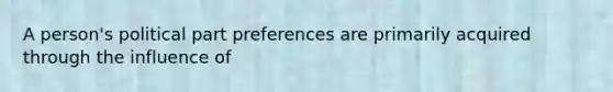 A person's political part preferences are primarily acquired through the influence of